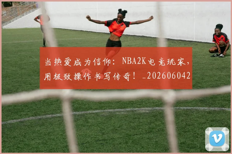 当热爱成为信仰:NBA2K电竞玩家,用极致操作书写传奇!_20260604232933