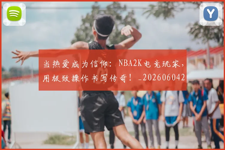 当热爱成为信仰:NBA2K电竞玩家,用极致操作书写传奇!_20260604232933_20260707152612