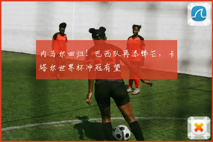 内马尔回归！巴西队再添锋芒，卡塔尔世界杯冲冠有望