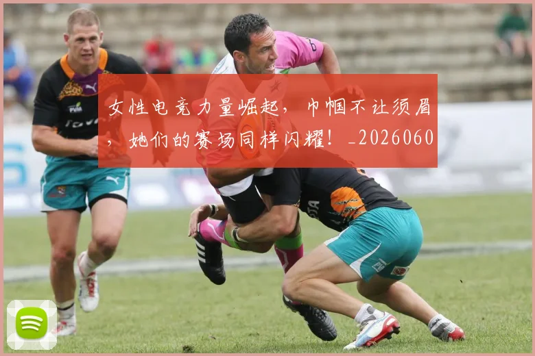 女性电竞力量崛起，巾帼不让须眉，她们的赛场同样闪耀！_20260604144608_20260707022239