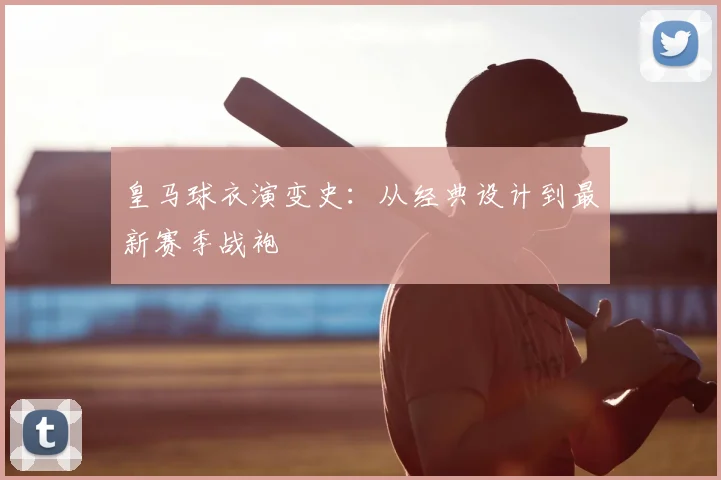 皇马球衣演变史：从经典设计到最新赛季战袍