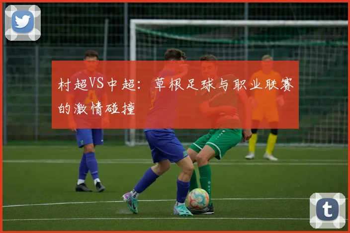 村超VS中超:草根足球与职业联赛的激情碰撞