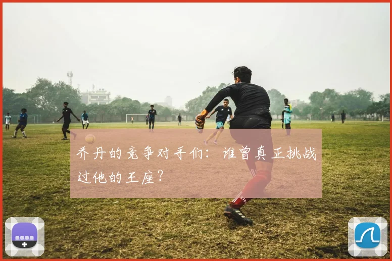 乔丹的竞争对手们:谁曾真正挑战过他的王座?