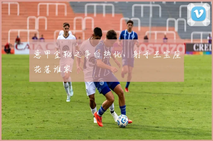 意甲金靴之争白热化，射手王宝座花落谁家