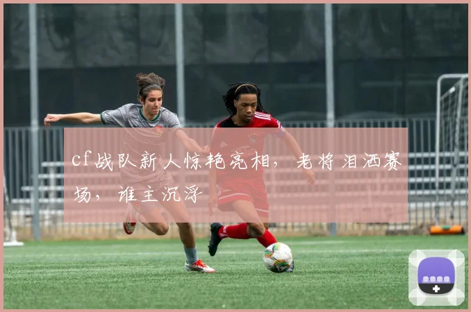 cf战队新人惊艳亮相,老将泪洒赛场,谁主沉浮