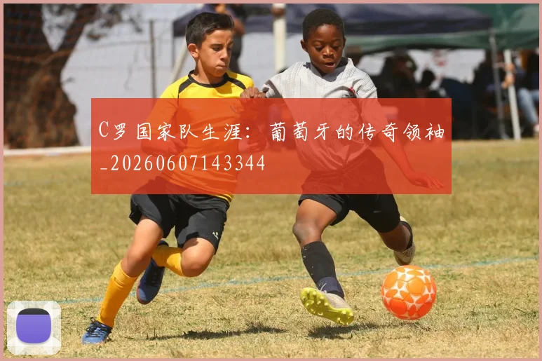 C罗国家队生涯：葡萄牙的传奇领袖_20260607143344