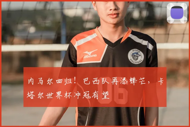 内马尔回归！巴西队再添锋芒，卡塔尔世界杯冲冠有望