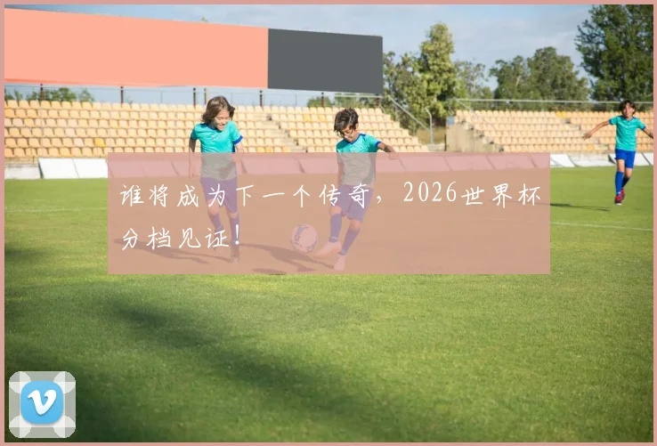 谁将成为下一个传奇，2026世界杯分档见证！