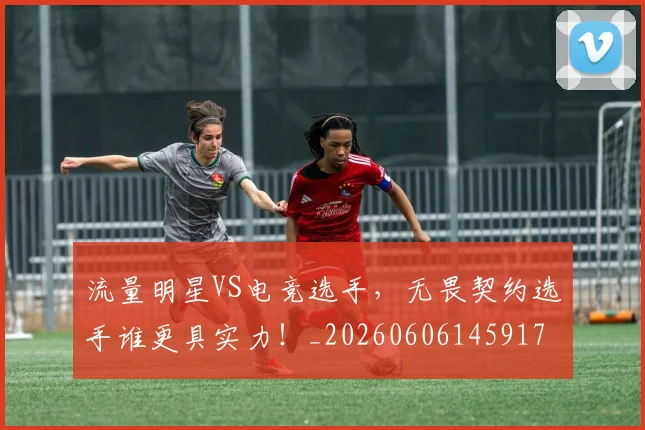 流量明星VS电竞选手，无畏契约选手谁更具实力！_20260606145917