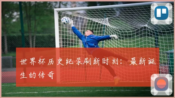 世界杯历史纪录刷新时刻：最新诞生的传奇