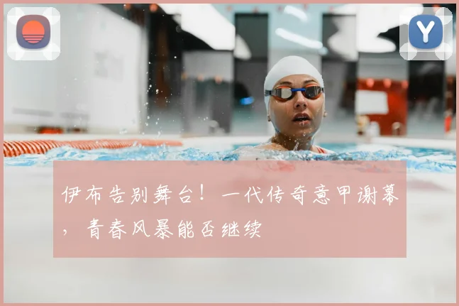 伊布告别舞台!一代传奇意甲谢幕,青春风暴能否继续
