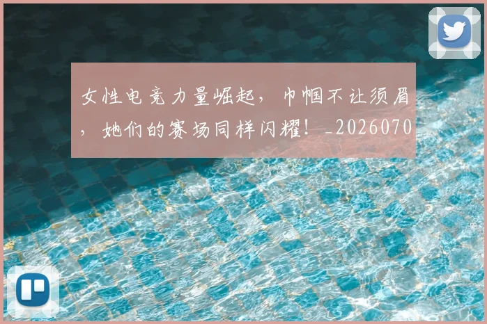 女性电竞力量崛起,巾帼不让须眉,她们的赛场同样闪耀!_20260707022239