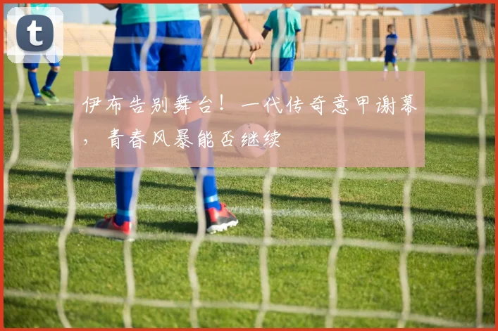 伊布告别舞台！一代传奇意甲谢幕，青春风暴能否继续