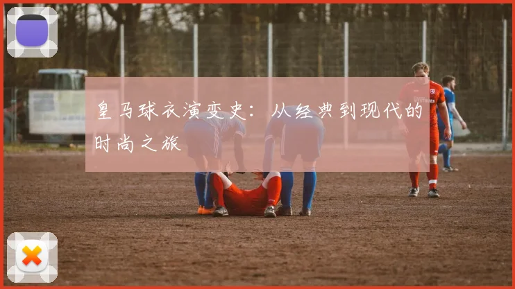 皇马球衣演变史：从经典到现代的时尚之旅