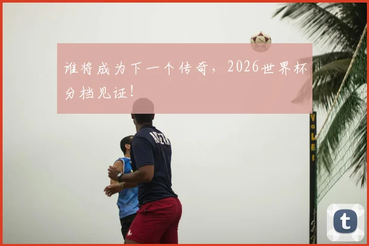 谁将成为下一个传奇,2026世界杯分档见证!