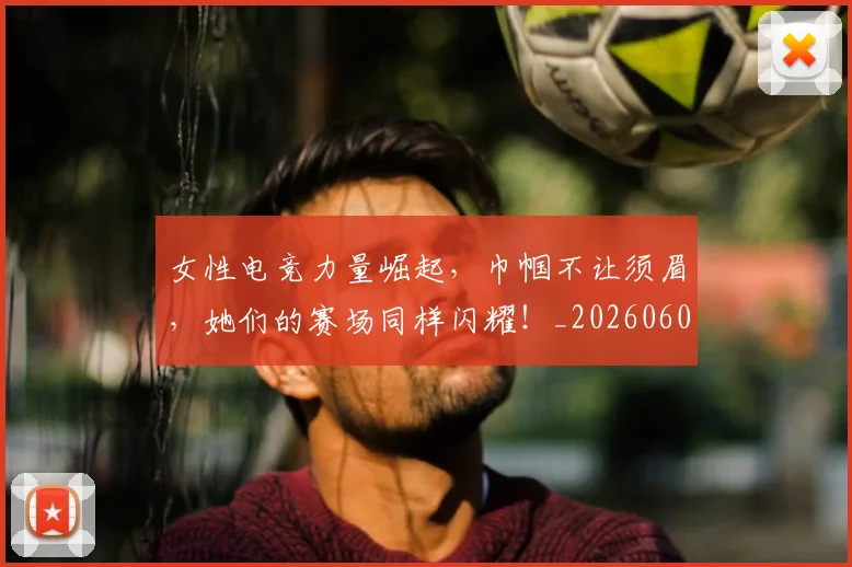 女性电竞力量崛起,巾帼不让须眉,她们的赛场同样闪耀!_20260604144608_20260707022239