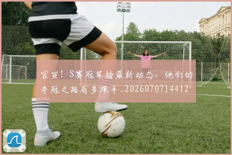官宣!S赛冠军榜最新动态,他们的夺冠之路有多艰辛_20260707144126